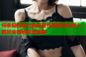 探索极致魅力的麻豆性视频带你进入前所未有的视觉盛宴
