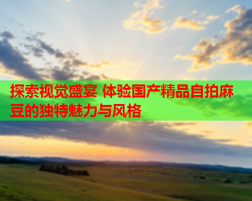 探索视觉盛宴 体验国产精品自拍麻豆的独特魅力与风格  第2张